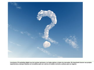 Conclusion: El marketing digital nos da muchas opciones y no todas aplican a todos los mercados. Es importante buscar sus propias 
experiencias y siempre basarse en la analítica para ver cual es el modelo correcto y exitoso para su negocio 
