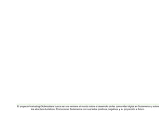 El proyecto Marketing Globetrotters busca ser una ventana al mundo sobre el desarrollo de las comunidad digital en Sudamerica y sobre 
los atractivos turísticos. Promocionar Sudamerica con sus lados positivos, negativos y su proyección a futuro. 
 