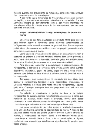 fato do guaraná ser proveniente da Amazônia, sendo mostrado através
das cores e desenhos da embalagem. 
     
    
      A cor verde traz a lembrança do frescor das árvores que existem
na região, trazendo uma sensação refrescância e saciedade. E a cor
vermelha integra-se perfeitamente com a cor verde mostrada na
embalagem, além de chamar a atenção dos consumidores por ser uma
cor forte e chamativa.

   • Proposta de revisão da estratégia de composto de produto e
     marca

       Observou-se que falta divulgação do produto KUAT para que ele
seja melhor aceito e lembrado pelos assíduos consumidores de
refrigerantes, mais especiﬁcadamente de guaraná. Uma forte campanha
publicitária, não somente nas mídias, como no próprio ponto de venda
seria interessante para a marca.
       Como visto no levantamento de opinião, os consumidores tem o
costume de preferir o Guaraná Antártica mesmo sem terem provado o
Kuat. Para solucionar essa fraqueza, amostrar grátis no próprio ponto
de venda e distribuição em massa seria uma alternativa viável.
       Para conseguir aumentar a popularidade e reconhecimento do
refrigerante, o patrocínio de eventos para jovens, assim como eventos
esportivos, maratonas, jogos de verão, jogos de praia, entre outros,
sempre com ênfase no lado natural e diferenciado do Guaraná Kuat é
recomendado.
       Ter preços mais competitivos no mercado em que atua, para
ganhar a concorrência também é uma necessidade encontrada. O
Guaraná Antártica é o mais caro nesta linha de refrigerantes, seguido
pelo Kuat. Conseguir vantagem com um preço mais acessível seria um
grande diferencial.
       Em relação a embalagem, o design de Kuat e de outros
refrigerantes de guaraná sempre faz referencia a natureza e a cores que
remetem ao natural, como verde e dourado. Inovar com cores
chamativas e novos elementos visuais e imagens seria uma quebra neste
comodismo que se instaurou com nas embalagens desse setor.
       Um maior investimento nas redes sociais e canais de vídeo online
teria um signiﬁcativo aumento na popularidade da marca. A maioria dos
usuários destas mídias são jovens (público-alvo do Kuat) e, através do
humor, a repercussão de vídeos como o de Marcelo Adnet (ator,
comediante e musico) para a Kuat, com a participação de ﬁguras
conhecidas na internet, que resultam na identiﬁcação do publico com
esses artistas.
 