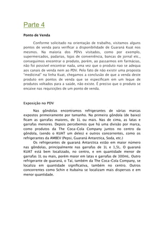 Parte 4
Ponto de Venda

      Conforme solicitado na orientação de trabalho, visitamos alguns
pontos de venda para veriﬁcar a disponibilidade de Guaraná Kuat nos
mesmos. Na maioria dos PDVs visitados, como por exemplo,
supermercados, padarias, lojas de conveniência, bancas de jornal etc.,
conseguimos encontrar o produto, porém, ao passarmos em farmácias,
não foi possível encontrar nada, uma vez que o produto nao se adequa
aos canais de venda nem ao PDV. Pelo fato de não existir uma proposta
“medicinal” na linha Kuat, chegamos a conclusão de que a venda deste
produto em pontos de venda que se especiﬁcam em um leque de
produtos voltados para a saúde, não existe. É preciso que o produto se
encaixe nas requisições de um ponto de venda.



Exposição no PDV


      Nas gôndolas encontramos refrigerantes de várias marcas
expostos primeiramente por tamanho. Na primeira gôndola (de baixo)
ﬁcam as garrafas maiores, de 1L ou mais. Nas de cima, as latas e
garrafas menores. Depois percebemos que há uma divisão por marca,
como produtos da The Coca-Cola Company juntos no centro da
gôndola, (sendo o KUAT um deles) e outros concorrentes, como os
refrigerantes da AMBEV (Pepsi, Guaraná Antarctica, Soda, etc.)

      Os refrigerantes de guaraná Antarctica estão em maior número
nas gôndolas, principalmente nas garrafas de 1L e 1,5L. O guaraná
KUAT está bem localizado, no centro, e em quantidade menor de
garrafas 1L ou mais, porém maior em latas e garrafas de 300mL. Outro
refrigerante de guaraná, o Taí, também da The Coca-Cola Company, se
localiza em quantidade signiﬁcativa, também no centro. Outros
concorrentes como Schin e Itubaína se localizam mais dispersos e em
menor quantidade.
 