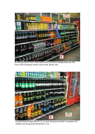 Os Refrigerantes KUAT ﬁcam junto com os outros refrigerantes da The
Coca-Cola Company (Fanta, Coca-Cola, Sprite, etc)




 A quantidade de garrafas de 1L ou mais de guaraná KUAT é pequena em
 relação aos de guaraná Antarctica e Taí.
 