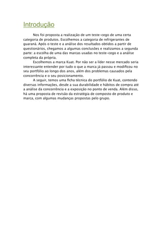 Introdução

     Nos foi proposta a realização de um teste-cego de uma certa
categoria de produtos. Escolhemos a categoria de refrigerantes de
guaraná. Após o teste e a análise dos resultados obtidos a partir de
questionários, chegamos a algumas conclusões e realizamos a segunda
parte: a escolha de uma das marcas usadas no teste-cego e a análise
completa da própria.

     Escolhemos a marca Kuat. Por não ser a líder nesse mercado seria
interessante entender por tudo o que a marca já passou e modiﬁcou no
seu portfólio ao longo dos anos, além dos problemas causados pela
concorrência e o seu posicionamento.

     A seguir, temos uma ﬁcha técnica do portfólio de Kuat, contendo
diversas informações, desde a sua durabilidade e hábitos de compra até
a análise da concorrência e a exposição no ponto de venda. Além disso,
há uma proposta de revisão da estratégia de composto de produto e
marca, com algumas mudanças propostas pelo grupo.
 