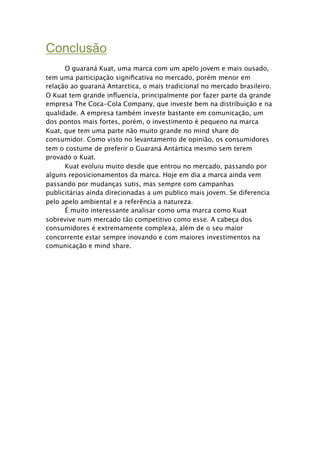 Conclusão

     O guaraná Kuat, uma marca com um apelo jovem e mais ousado,
tem uma participação signiﬁcativa no mercado, porém menor em
relação ao guaraná Antarctica, o mais tradicional no mercado brasileiro.
O Kuat tem grande inﬂuencia, principalmente por fazer parte da grande
empresa The Coca-Cola Company, que investe bem na distribuição e na
qualidade. A empresa também investe bastante em comunicação, um
dos pontos mais fortes, porém, o investimento é pequeno na marca
Kuat, que tem uma parte não muito grande no mind share do
consumidor. Como visto no levantamento de opinião, os consumidores
tem o costume de preferir o Guaraná Antártica mesmo sem terem
provado o Kuat.

     Kuat evoluiu muito desde que entrou no mercado, passando por
alguns reposicionamentos da marca. Hoje em dia a marca ainda vem
passando por mudanças sutis, mas sempre com campanhas
publicitárias ainda direcionadas a um publico mais jovem. Se diferencia
pelo apelo ambiental e a referência a natureza.

     É muito interessante analisar como uma marca como Kuat
sobrevive num mercado tão competitivo como esse. A cabeça dos
consumidores é extremamente complexa, além de o seu maior
concorrente estar sempre inovando e com maiores investimentos na
comunicação e mind share.
 