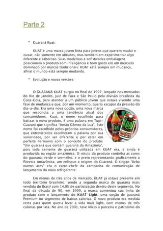 Parte 2

   • Guaraná Kuat:


     KUAT é uma marca jovem feita para jovens que querem mudar e
ousar, não somente em atitudes, mas também em experimentar algo
diferente e saboroso. Suas modernas e soﬁsticadas embalagens
posicionam o produto com inteligência e bom gosto em um mercado
dominado por marcas tradicionais. KUAT está sempre em mudança,
aﬁnal o mundo está sempre mudando.

   • Evolução e novas versões:


       O GUARANÁ KUAT surgiu no ﬁnal de 1997, lançado nos mercados
do Rio de Janeiro, Juiz de Fora e São Paulo pela divisão brasileira da
Coca-Cola, para atender a um público jovem que estava vivendo uma
fase de mudança e que, por um momento, queria escapar da pressão do
dia-a-dia. Era uma nova opção, uma nova marca
que respondia a uma tendência atual dos
consumidores. Kuat, o nome escolhido para
batizar o novo produto, é uma palavra em Tupi-
Guarani que signiﬁca “Irmão Gêmeo da Lua”. Este
nome foi escolhido pelos próprios consumidores,
que entrevistados escolheram a palavra por sua
sonoridade, por ser diferente e por estar em
perfeita harmonia com o conceito do produto:
“Um guaraná que contém guaraná da Amazônia”,
pois toda semente de guaraná utilizada em KUAT era, e ainda é
produzida na região amazônica. O rótulo do produto continha as cores
do guaraná, verde e vermelho, e o preto representando graﬁcamente a
ﬂoresta Amazônica, um enfoque a origem do Guaraná. O slogan “Beba
outros ares” era o carro-chefe da campanha de comunicação de
lançamento do novo refrigerante.
---
       Em menos de três anos de mercado, KUAT já estava presente em
todo território brasileiro, sendo a segunda marca de guaraná mais
vendida do Brasil com 14.8% de participação dentro deste segmento. No
ﬁnal da década de 90, em 1999, a marca aumentou sua linha de
produto com o lançamento do KUAT Light, uma opção de guaraná
Premium no segmento de baixas calorias. O novo produto era medida
certa para quem queria levar a vida mais light, com menos de três
calorias por lata. No ano de 2001, teve início a parceria e patrocínio do
 