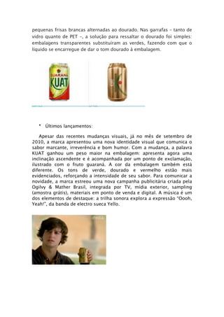 pequenas frisas brancas alternadas ao dourado. Nas garrafas – tanto de
vidro quanto de PET –, a solução para ressaltar o dourado foi simples:
embalagens transparentes substituíram as verdes, fazendo com que o
líquido se encarregue de dar o tom dourado à embalagem.
-




                                                 -



  • Últimos lançamentos:

    Apesar das recentes mudanças visuais, já no mês de setembro de
2010, a marca apresentou uma nova identidade visual que comunica o
sabor marcante, irreverência e bom humor. Com a mudança, a palavra
KUAT ganhou um peso maior na embalagem: apresenta agora uma
inclinação ascendente e é acompanhada por um ponto de exclamação,
ilustrado com o fruto guaraná. A cor da embalagem também está
diferente. Os tons de verde, dourado e vermelho estão mais
evidenciados, reforçando a intensidade de seu sabor. Para comunicar a
novidade, a marca estreou uma nova campanha publicitária criada pela
Ogilvy & Mather Brasil, integrada por TV, mídia exterior, sampling
(amostra grátis), materiais em ponto de venda e digital. A música é um
dos elementos de destaque: a trilha sonora explora a expressão “Oooh,
Yeah!”, da banda de electro sueca Yello.
 