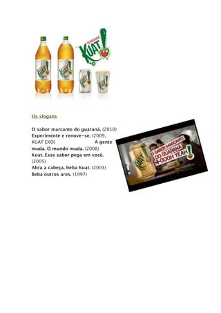 Os slogans

O sabor marcante do guaraná. (2010)
Experimente e renove-se. (2009,
KUAT EKO)                  A gente
muda. O mundo muda. (2008)
Kuat. Esse sabor pega em você.
(2005)
Abra a cabeça, beba Kuat. (2003)
Beba outros ares. (1997)

                                      -
 