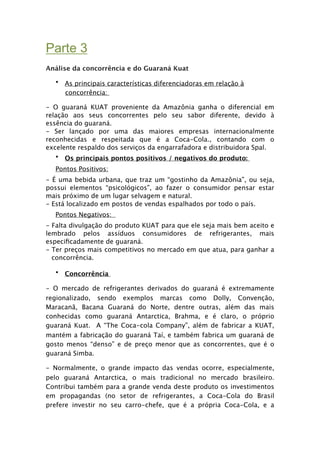 Parte 3-
Análise da concorrência e do Guaraná Kuat

  • As principais características diferenciadoras em relação à
    concorrência:

- O guaraná KUAT proveniente da Amazônia ganha o diferencial em
relação aos seus concorrentes pelo seu sabor diferente, devido à
essência do guaraná.
- Ser lançado por uma das maiores empresas internacionalmente
reconhecidas e respeitada que é a Coca-Cola., contando com o
excelente respaldo dos serviços da engarrafadora e distribuidora Spal.
   • Os principais pontos positivos / negativos do produto:
  Pontos Positivos:
- É uma bebida urbana, que traz um “gostinho da Amazônia”, ou seja,
possui elementos “psicológicos”, ao fazer o consumidor pensar estar
mais próximo de um lugar selvagem e natural.
- Está localizado em postos de vendas espalhados por todo o país.
  Pontos Negativos: 
- Falta divulgação do produto KUAT para que ele seja mais bem aceito e
lembrado pelos assíduos consumidores de refrigerantes, mais
especiﬁcadamente de guaraná.
- Ter preços mais competitivos no mercado em que atua, para ganhar a
  concorrência.

  • Concorrência

- O mercado de refrigerantes derivados do guaraná é extremamente
regionalizado, sendo exemplos marcas como Dolly, Convenção,
Maracanã, Bacana Guaraná do Norte, dentre outras, além das mais
conhecidas como guaraná Antarctica, Brahma, e é claro, o próprio
guaraná Kuat. A “The Coca-cola Company”, além de fabricar a KUAT,
mantém a fabricação do guaraná Taí, e também fabrica um guaraná de
gosto menos “denso” e de preço menor que as concorrentes, que é o
guaraná Simba.

- Normalmente, o grande impacto das vendas ocorre, especialmente,
pelo guaraná Antarctica, o mais tradicional no mercado brasileiro.
Contribui também para a grande venda deste produto os investimentos
em propagandas (no setor de refrigerantes, a Coca-Cola do Brasil
prefere investir no seu carro-chefe, que é a própria Coca-Cola, e a
 