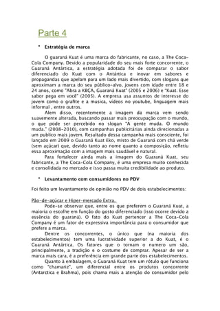 Parte 4
   • Estratégia de marca

      O guaraná Kuat é uma marca do fabricante, no caso, a The Coca-
Cola Company. Devido a popularidade do seu mais forte concorrente, o
Guaraná Antártica, a estratégia adotada foi de comparar o sabor
diferenciado do Kuat com o Antártica e inovar em sabores e
propagandas que apelam para um lado mais divertido, com slogans que
aproximam a marca do seu público-alvo, jovens com idade entre 18 e
24 anos, como "Abra a KBÇA, Guaraná Kuat" (2005 e 2006) e “Kuat. Esse
sabor pega em você” (2005). A empresa usa assuntos de interesse do
jovem como o graﬁte e a musica, vídeos no youtube, linguagem mais
informal , entre outros.
      Alem disso, recentemente a imagem da marca vem sendo
suavemente alterada, buscando passar mais preocupação com o mundo,
o que pode ser percebido no slogan “A gente muda. O mundo
muda.” (2008-2010), com campanhas publicitárias ainda direcionadas a
um publico mais jovem. Resultado dessa campanha mais consciente, foi
lançado em 2009 o Guaraná Kuat Eko, misto de Guaraná com chá verde
(sem açúcar) que, devido tanto ao nome quanto a composição, reﬂetiu
essa aproximação com a imagem mais saudável e natural.

     Para fortalecer ainda mais a imagem do Guaraná Kuat, seu
fabricante, a The Coca-Cola Company, é uma empresa muito conhecida
e consolidada no mercado e isso passa muita credibilidade ao produto.

   • Levantamento com consumidores no PDV

Foi feito um levantamento de opinião no PDV de dois estabelecimentos:

Pão-de-açúcar e Hiper-mercado Extra.
  
   Pode-se observar que, entre os que preferem o Guaraná Kuat, a
maioria o escolhe em função do gosto diferenciado (isso ocorre devido a
essência do guaraná). O fato do Kuat pertencer a The Coca-Cola
Company é um fator de expressiva importância para o consumidor que
prefere a marca.
      Dentre os concorrentes, o único que (na maioria dos
estabelecimentos) tem uma lucratividade superior a do Kuat, é o
Guaraná Antártica. Os fatores que o tornam o numero um são,
principalmente, a tradição e o costume de comprar. Apesar de ser a
marca mais cara, é a preferência em grande parte dos estabelecimentos.
      Quanto à embalagem, o Guaraná Kuat tem um rótulo que funciona
como "chamariz", um diferencial entre os produtos concorrente
(Antarctica e Brahma), pois chama mais a atenção do consumidor pelo
 