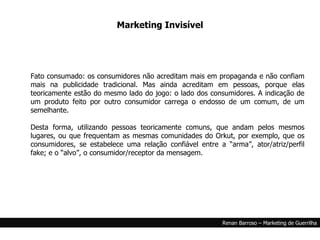 Fato consumado: os consumidores não acreditam mais em propaganda e não confiam mais na publicidade tradicional. Mas ainda acreditam em pessoas, porque elas teoricamente estão do mesmo lado do jogo: o lado dos consumidores. A indicação de um produto feito por outro consumidor carrega o endosso de um comum, de um semelhante. Desta forma, utilizando pessoas teoricamente comuns, que andam pelos mesmos lugares, ou que frequentam as mesmas comunidades do Orkut, por exemplo, que os consumidores, se estabelece uma relação confiável entre a “arma”, ator/atriz/perfil fake; e o “alvo”, o consumidor/receptor da mensagem. Marketing Invisível 