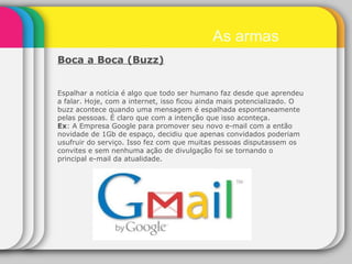 Boca a Boca (Buzz) Espalhar a notícia é algo que todo ser humano faz desde que aprendeu a falar. Hoje, com a internet, isso ficou ainda mais potencializado. O buzz acontece quando uma mensagem é espalhada espontaneamente pelas pessoas. É claro que com a intenção que isso aconteça. Ex : A Empresa Google para promover seu novo e-mail com a então novidade de 1Gb de espaço, decidiu que apenas convidados poderiam usufruir do serviço. Isso fez com que muitas pessoas disputassem os convites e sem nenhuma ação de divulgação foi se tornando o principal e-mail da atualidade. As armas 