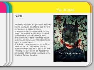 Viral   O termo hoje em dia pode ser descrito como qualquer estratégia que motive as pessoas a passarem uma mensagem interessante adiante pela rede. Esta técnica muitas vezes está patrocinada por uma marca, que busca construir conhecimento de um produto ou serviço ou relacionamento com o consumidor. Ex : Para o lançamento do novo filme do Batman de Christopher Nolan, foram criadas pequenas pistas no site oficial para que quem as descobrisse obtivesse informações especiais como, trailers, fotos e brindes. As armas 