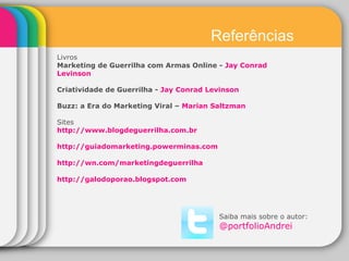 Saiba mais sobre o autor: @ portfolioAndrei Livros Marketing de Guerrilha com Armas Online -  Jay Conrad Levinson Criatividade de Guerrilha -  Jay Conrad Levinson Buzz: a Era do Marketing Viral –  Marian Saltzman Sites http://www.blogdeguerrilha.com.br  http://guiadomarketing.powerminas.com   http://wn.com/marketingdeguerrilha   http://galodoporao.blogspot.com  Referências 
