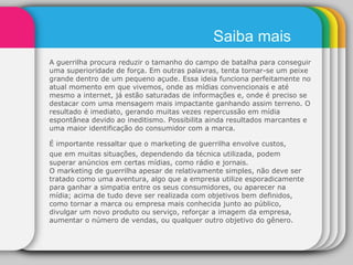 A guerrilha procura reduzir o tamanho do campo de batalha para conseguir uma superioridade de força. Em outras palavras, tenta tornar-se um peixe grande dentro de um pequeno açude. Essa ideia funciona perfeitamente no atual momento em que vivemos, onde as mídias convencionais e até mesmo a internet, já estão saturadas de informações e, onde é preciso se destacar com uma mensagem mais impactante ganhando assim terreno. O resultado é imediato, gerando muitas vezes repercussão em mídia espontânea devido ao ineditismo. Possibilita ainda resultados marcantes e uma maior identificação do consumidor com a marca. É importante ressaltar que o marketing de guerrilha envolve custos, que em muitas situações, dependendo da técnica utilizada,   podem superar anúncios em certas mídias, como rádio e jornais. O marketing de guerrilha apesar de relativamente simples, não deve ser tratado como uma aventura, algo que a empresa utilize esporadicamente para ganhar a simpatia entre os seus consumidores, ou aparecer na mídia; acima de tudo deve ser realizada com objetivos bem definidos, como tornar a marca ou empresa mais conhecida junto ao público, divulgar um novo produto ou serviço, reforçar a imagem da empresa, aumentar o número de vendas, ou qualquer outro objetivo do gênero. Saiba mais 