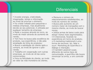 Diferenciais •  Investe energia, criatividade, imaginação, tempo e informação ao invés de priorizar o dinheiro; •  Foi criada voltada para pequenas e médias empresas, mas atualmente devido ao seu potencial, é utilizada por qualquer tamanho de empresa; •  Mede o sucesso através do lucro, ao invés de medir através do aumento de venda; •  Tem foco na busca pela excelência do produto, sua experiência, e não pela ampliação de linha de produtos; •  Busca a satisfação do cliente após a compra, ao invés de ignorar o pós-venda; •  Trabalha em cooperação com outras empresas, ao invés de vê-las como concorrentes; •  Foca na felicidade do cliente, ao invés do valor da vida monetária do cliente; •  Mensura o número de relacionamentos estabelecidos, ao invés do número de vendas; •  Busca pelo aumento de um número maior de transações com o mesmo cliente, ao invés de buscar novos; •  Utiliza armas de baixo custo para atingir nichos mais segmentados; •  É intencional, focando na experiência em torno do produto; •  O marketing tradicional é uma forma de escrever, ler, falar e ouvir. Marketing de Guerrilha é o diálogo e interação; •  É também possível ousar, diferente de outros tipos de comunicação, a guerrilha não busca minimizar os erros, e sim controlá-los. 