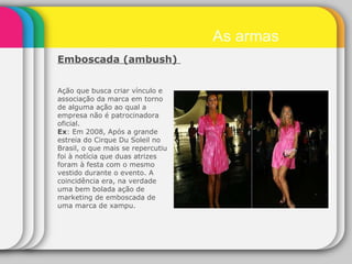 Ação que busca criar vínculo e associação da marca em torno de alguma ação ao qual a empresa não é patrocinadora oficial. Ex : Em 2008, Após a grande estreia do Cirque Du Soleil no Brasil, o que mais se repercutiu foi à notícia que duas atrizes foram à festa com o mesmo vestido durante o evento. A coincidência era, na verdade uma bem bolada ação de marketing de emboscada de uma marca de xampu. As armas Emboscada (ambush)  
