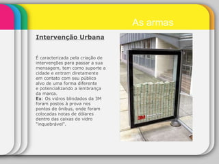 Intervenção Urbana   É caracterizada pela criação de intervenções para passar a sua mensagem, tem como suporte a cidade e entram diretamente em contato com seu público alvo de uma forma diferente e potencializando a lembrança da marca. Ex : Os vidros blindados da 3M foram postos à prova nos pontos de ônibus, onde foram colocadas notas de dólares dentro das caixas do vidro "inquebrável". As armas 