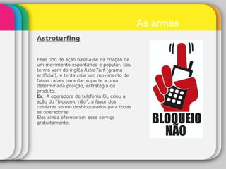 Astroturfing   Esse tipo de ação baseia-se na criação de um movimento espontâneo e popular. Seu termo vem do inglês  AstroTurf  (grama artificial), e tenta criar um movimento de falsas raízes para dar suporte a uma determinada posição, estratégia ou produto.  Ex : A operadora de telefonia Oi, criou a ação do “bloqueio não”, a favor dos celulares serem desbloqueados para todas as operadoras. Eles ainda ofereceram esse serviço gratuitamente. As armas 
