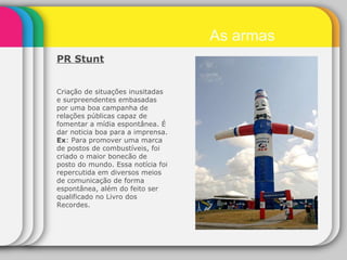 PR Stunt   Criação de situações inusitadas e surpreendentes embasadas por uma boa campanha de relações públicas capaz de fomentar a mídia espontânea. É dar noticia boa para a imprensa. Ex : Para promover uma marca de postos de combustíveis, foi criado o maior bonecão de posto do mundo. Essa notícia foi repercutida em diversos meios de comunicação de forma espontânea, além do feito ser qualificado no Livro dos Recordes. As armas 