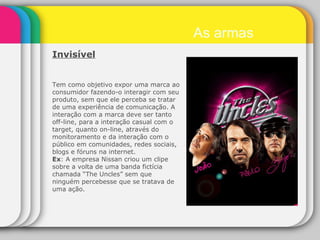 Invisível   Tem como objetivo expor uma marca ao consumidor fazendo-o interagir com seu produto, sem que ele perceba se tratar de uma experiência de comunicação. A interação com a marca deve ser tanto off-line, para a interação casual com o target, quanto on-line, através do monitoramento e da interação com o público em comunidades, redes sociais, blogs e fóruns na internet. Ex : A empresa Nissan criou um clipe sobre a volta de uma banda fictícia chamada “The Uncles” sem que ninguém percebesse que se tratava de uma ação. As armas 