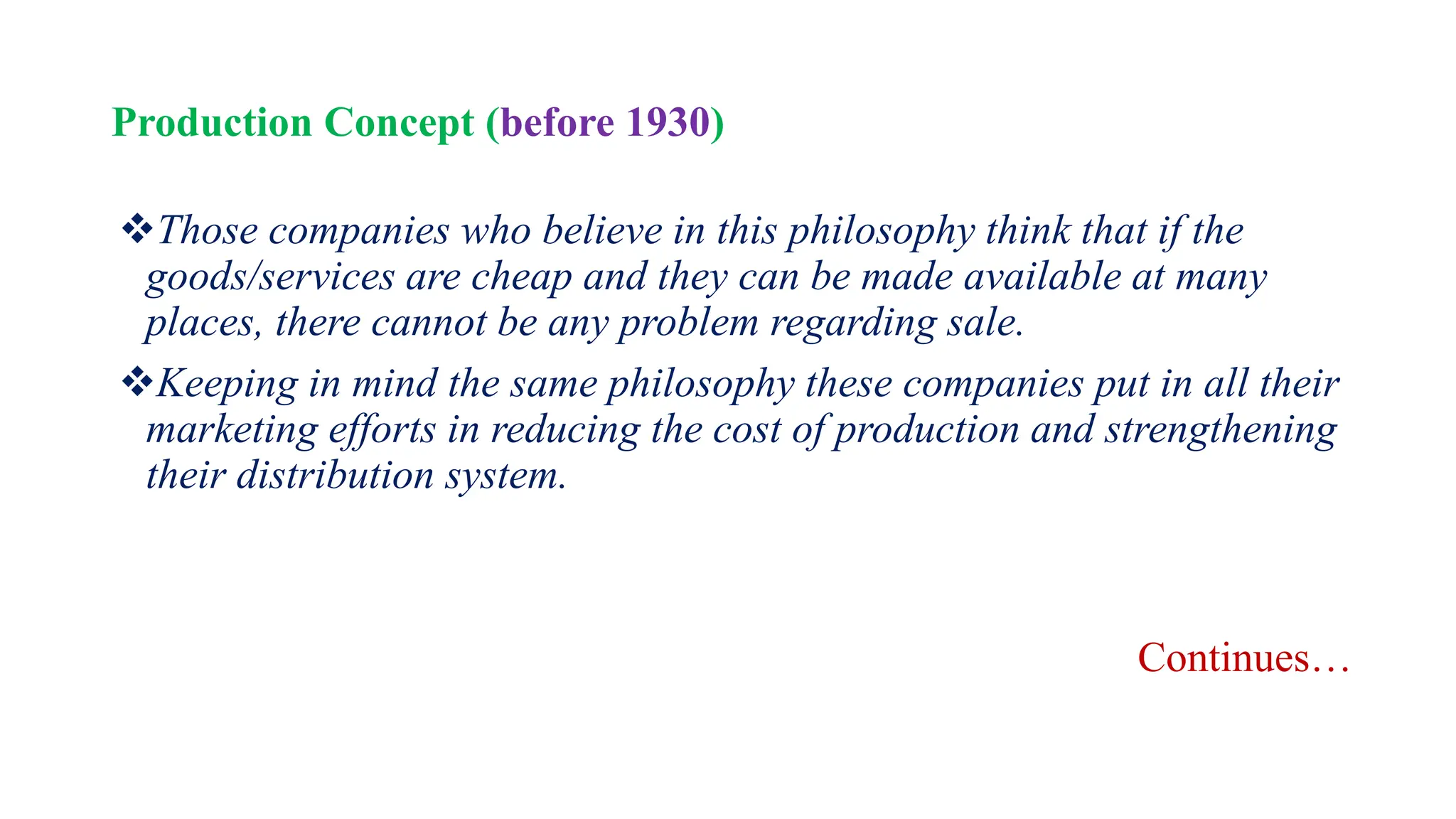 Production Concept (before 1930)
Those companies who believe in this philosophy think that if the
goods/services are cheap and they can be made available at many
places, there cannot be any problem regarding sale.
Keeping in mind the same philosophy these companies put in all their
marketing efforts in reducing the cost of production and strengthening
their distribution system.
Continues…
 