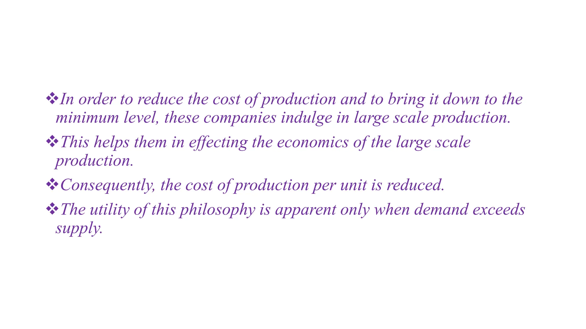 In order to reduce the cost of production and to bring it down to the
minimum level, these companies indulge in large scale production.
This helps them in effecting the economics of the large scale
production.
Consequently, the cost of production per unit is reduced.
The utility of this philosophy is apparent only when demand exceeds
supply.
 