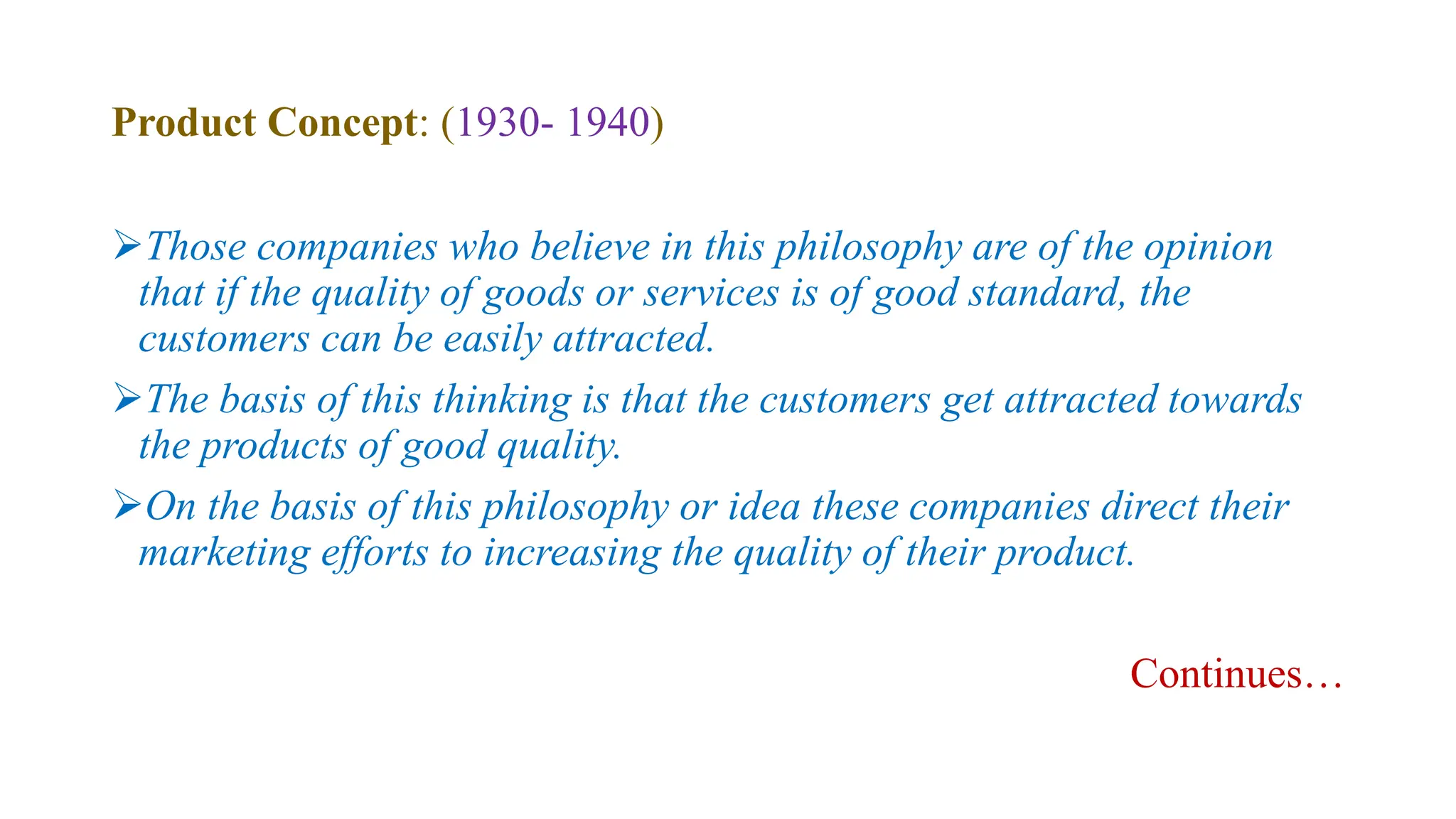 Product Concept: (1930- 1940)
Those companies who believe in this philosophy are of the opinion
that if the quality of goods or services is of good standard, the
customers can be easily attracted.
The basis of this thinking is that the customers get attracted towards
the products of good quality.
On the basis of this philosophy or idea these companies direct their
marketing efforts to increasing the quality of their product.
Continues…
 