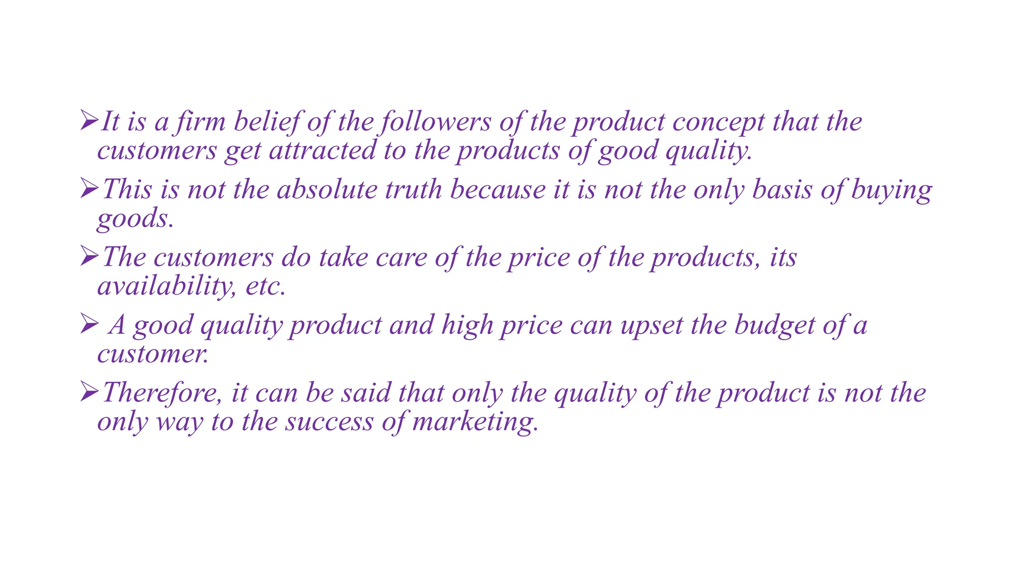 It is a firm belief of the followers of the product concept that the
customers get attracted to the products of good quality.
This is not the absolute truth because it is not the only basis of buying
goods.
The customers do take care of the price of the products, its
availability, etc.
 A good quality product and high price can upset the budget of a
customer.
Therefore, it can be said that only the quality of the product is not the
only way to the success of marketing.
 