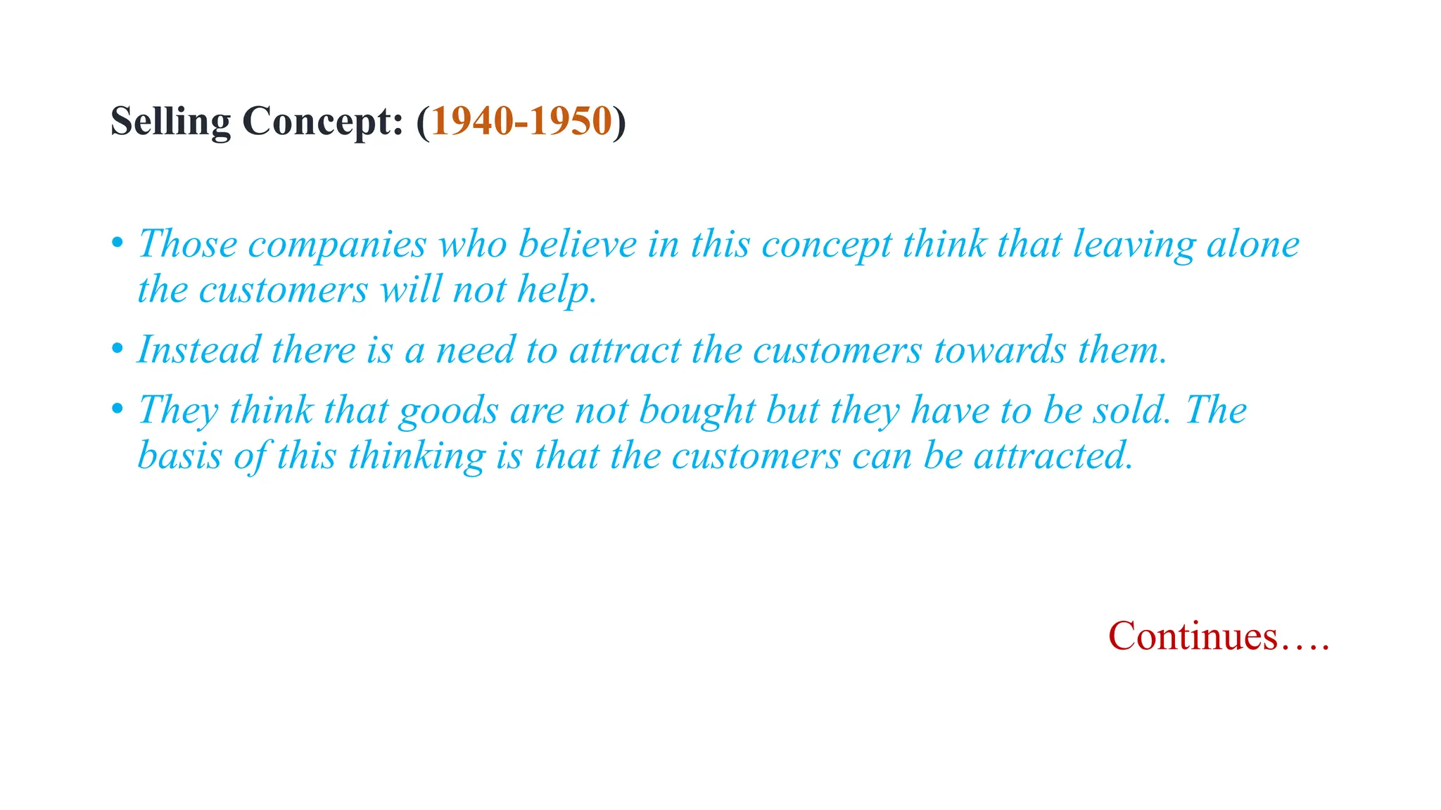 Selling Concept: (1940-1950)
• Those companies who believe in this concept think that leaving alone
the customers will not help.
• Instead there is a need to attract the customers towards them.
• They think that goods are not bought but they have to be sold. The
basis of this thinking is that the customers can be attracted.
Continues….
 