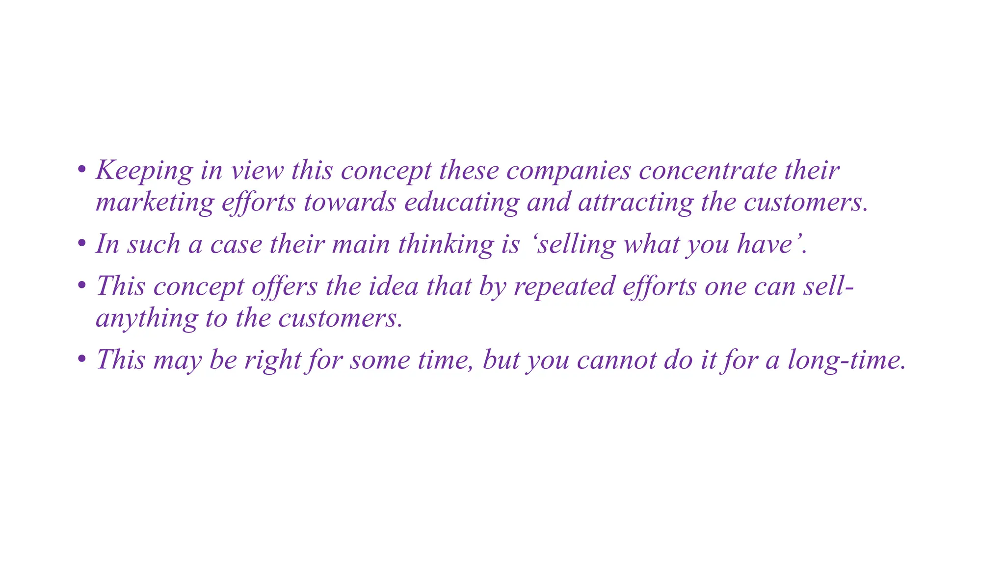 • Keeping in view this concept these companies concentrate their
marketing efforts towards educating and attracting the customers.
• In such a case their main thinking is ‘selling what you have’.
• This concept offers the idea that by repeated efforts one can sell-
anything to the customers.
• This may be right for some time, but you cannot do it for a long-time.
 