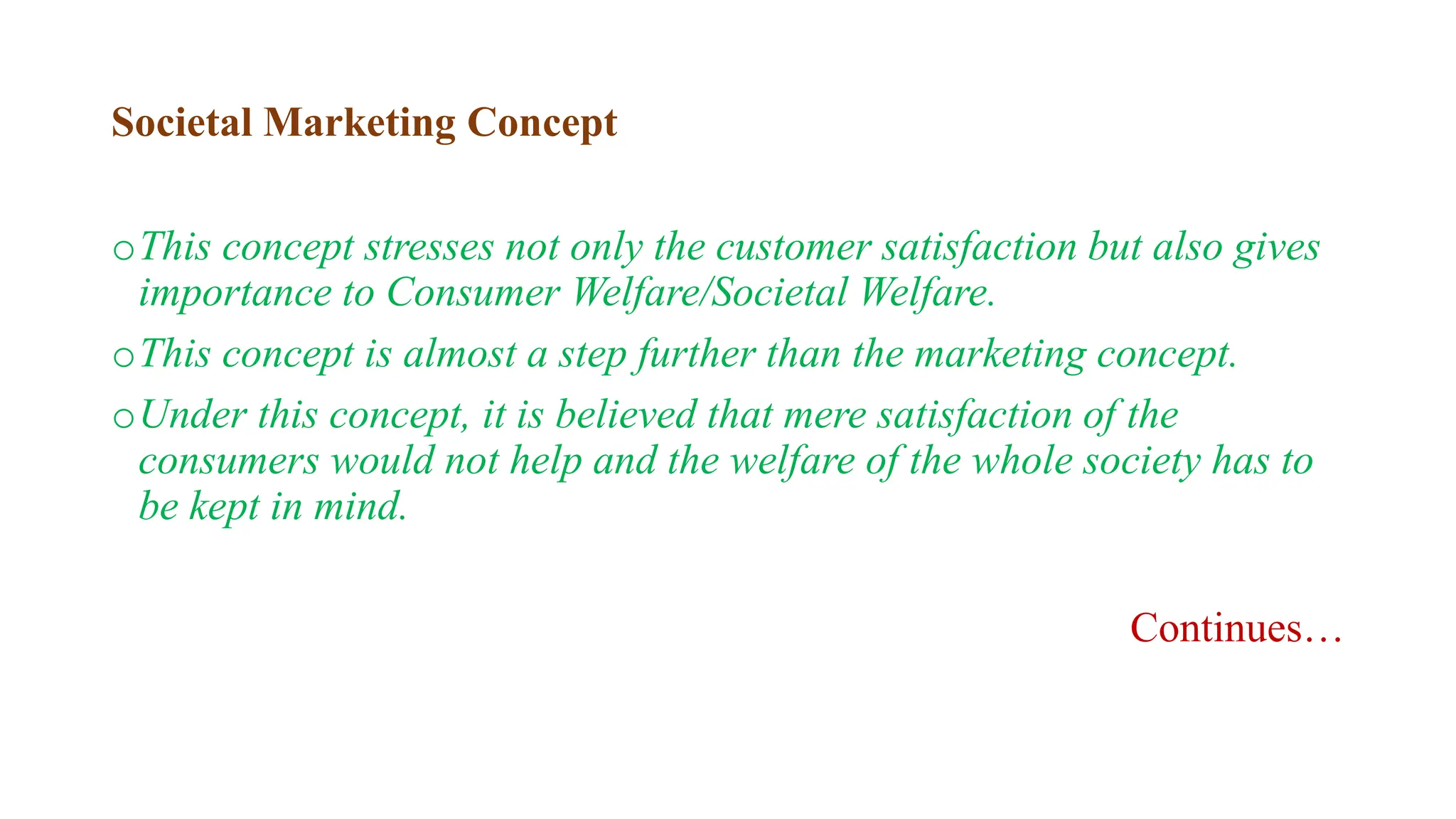 Societal Marketing Concept
oThis concept stresses not only the customer satisfaction but also gives
importance to Consumer Welfare/Societal Welfare.
oThis concept is almost a step further than the marketing concept.
oUnder this concept, it is believed that mere satisfaction of the
consumers would not help and the welfare of the whole society has to
be kept in mind.
Continues…
 