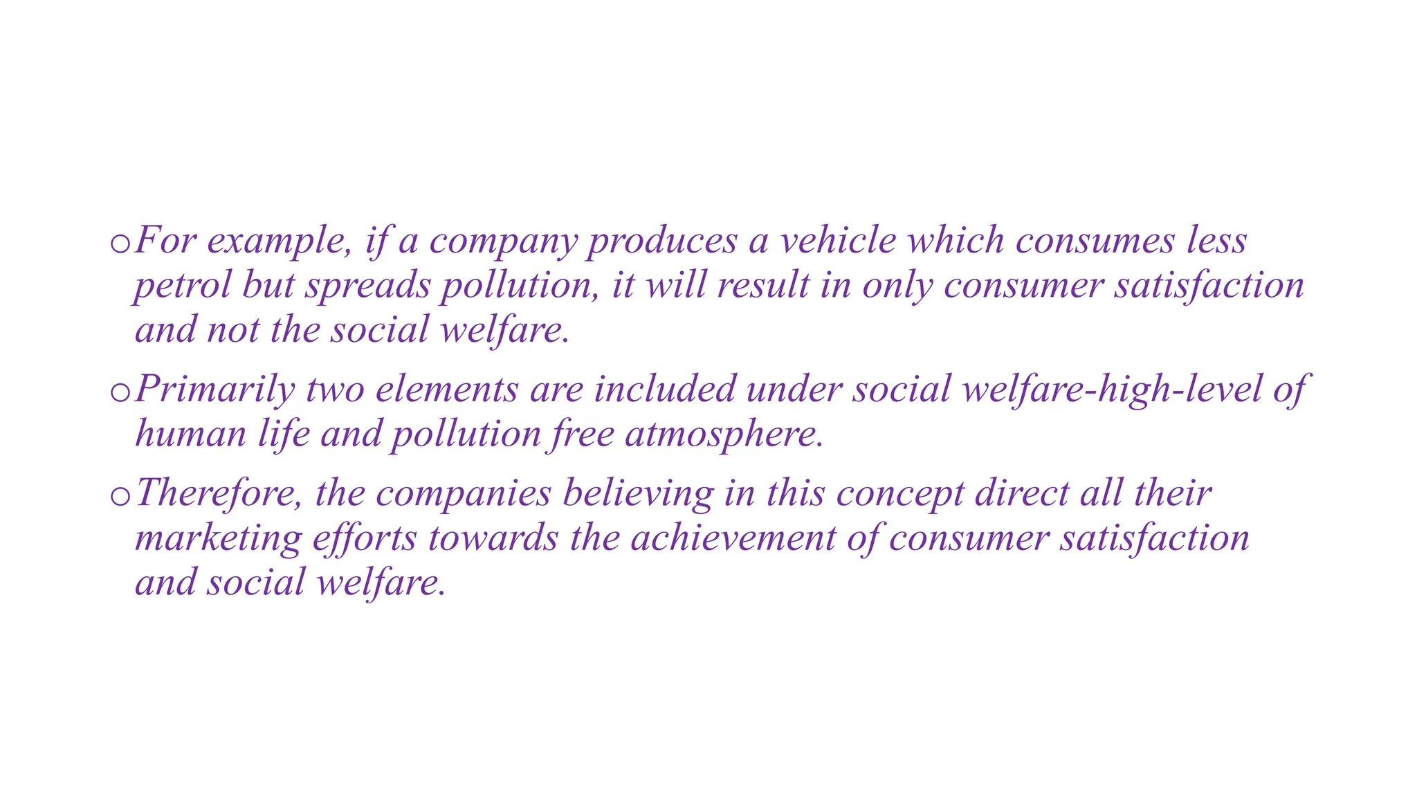 oFor example, if a company produces a vehicle which consumes less
petrol but spreads pollution, it will result in only consumer satisfaction
and not the social welfare.
oPrimarily two elements are included under social welfare-high-level of
human life and pollution free atmosphere.
oTherefore, the companies believing in this concept direct all their
marketing efforts towards the achievement of consumer satisfaction
and social welfare.
 