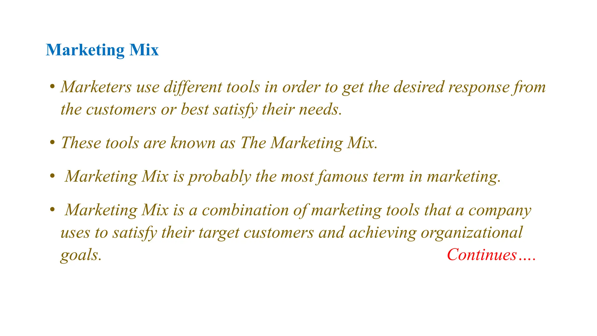Marketing Mix
• Marketers use different tools in order to get the desired response from
the customers or best satisfy their needs.
• These tools are known as The Marketing Mix.
• Marketing Mix is probably the most famous term in marketing.
• Marketing Mix is a combination of marketing tools that a company
uses to satisfy their target customers and achieving organizational
goals. Continues….
 