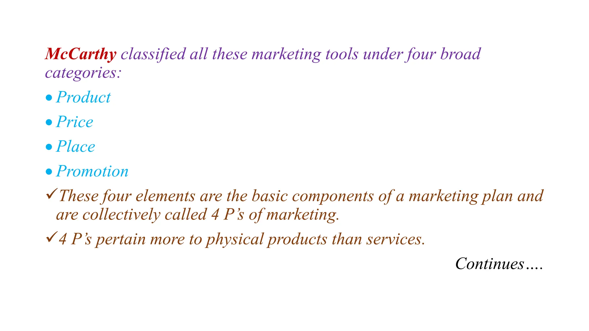McCarthy classified all these marketing tools under four broad
categories:
 Product
 Price
 Place
 Promotion
These four elements are the basic components of a marketing plan and
are collectively called 4 P’s of marketing.
4 P’s pertain more to physical products than services.
Continues….
 