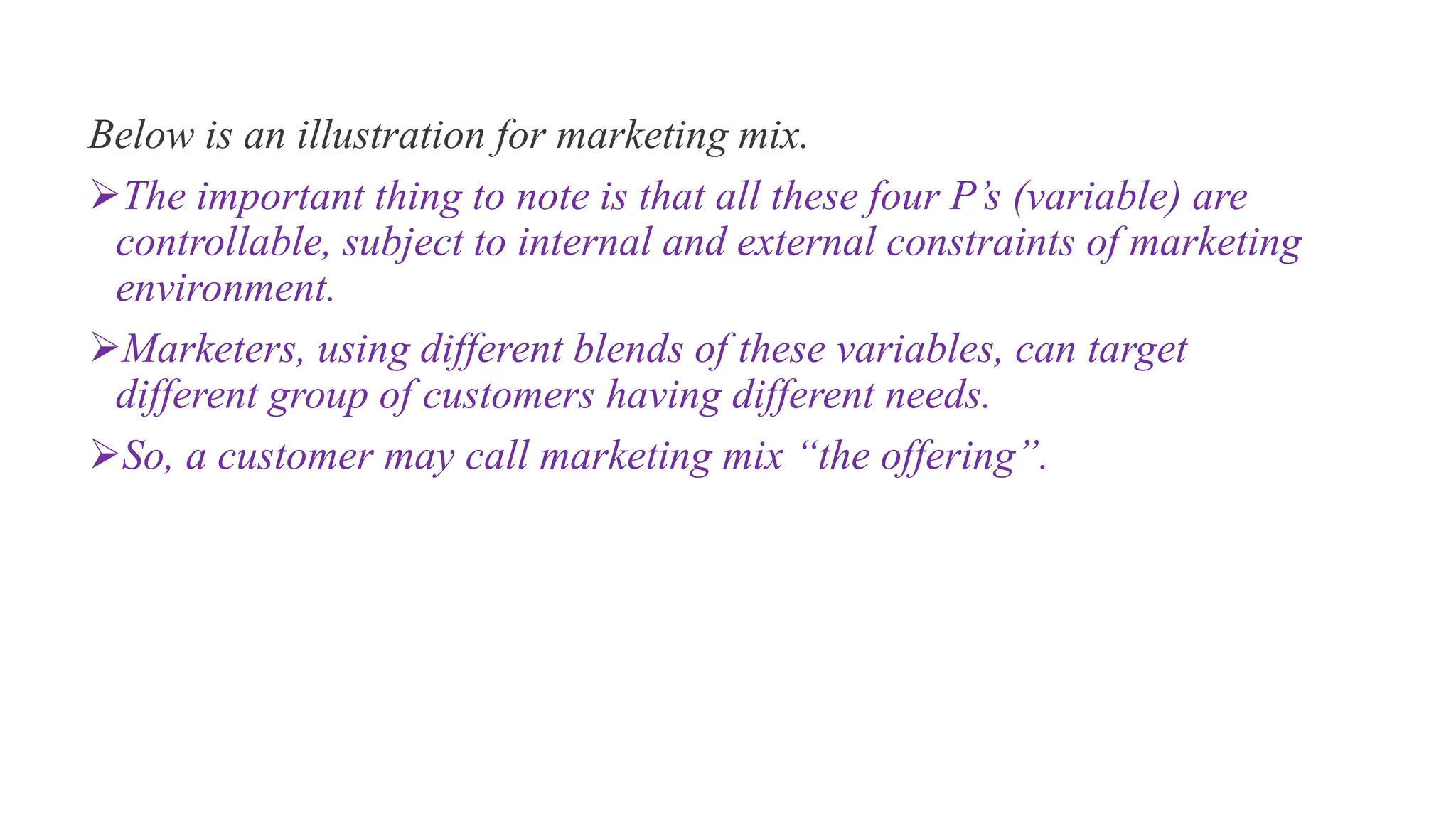Below is an illustration for marketing mix.
The important thing to note is that all these four P’s (variable) are
controllable, subject to internal and external constraints of marketing
environment.
Marketers, using different blends of these variables, can target
different group of customers having different needs.
So, a customer may call marketing mix “the offering”.
 