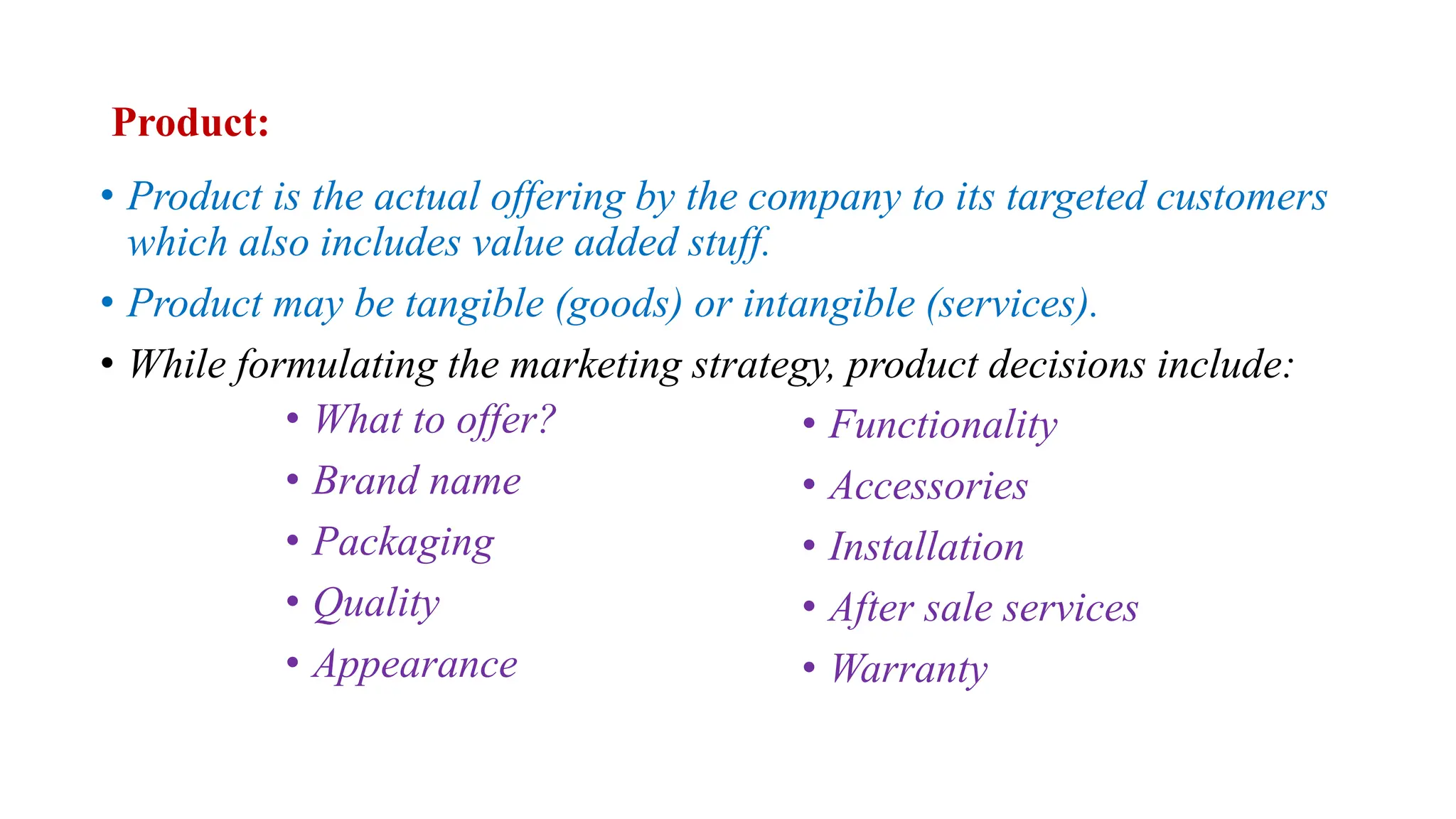 Product:
• Product is the actual offering by the company to its targeted customers
which also includes value added stuff.
• Product may be tangible (goods) or intangible (services).
• While formulating the marketing strategy, product decisions include:
• What to offer?
• Brand name
• Packaging
• Quality
• Appearance
• Functionality
• Accessories
• Installation
• After sale services
• Warranty
 