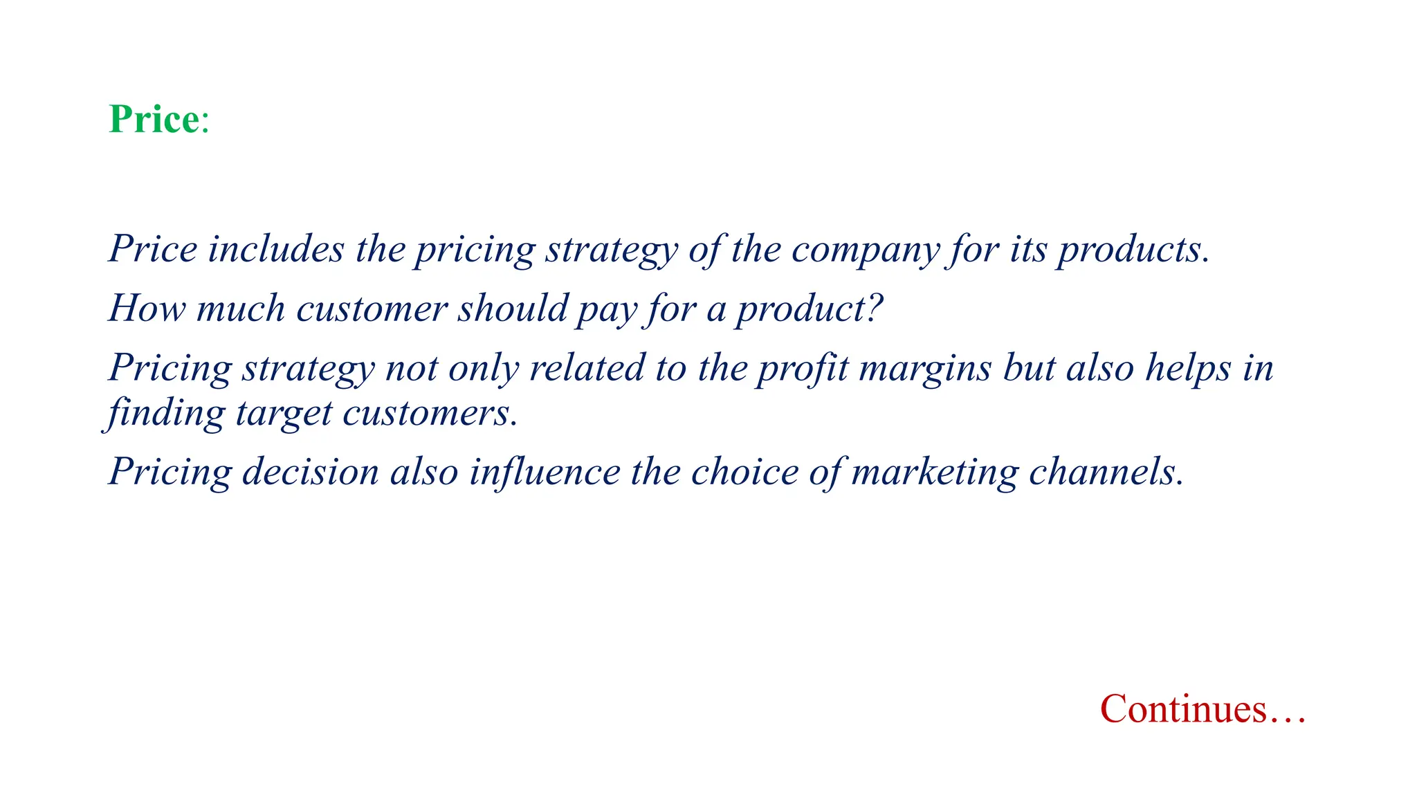 Price:
Price includes the pricing strategy of the company for its products.
How much customer should pay for a product?
Pricing strategy not only related to the profit margins but also helps in
finding target customers.
Pricing decision also influence the choice of marketing channels.
Continues…
 