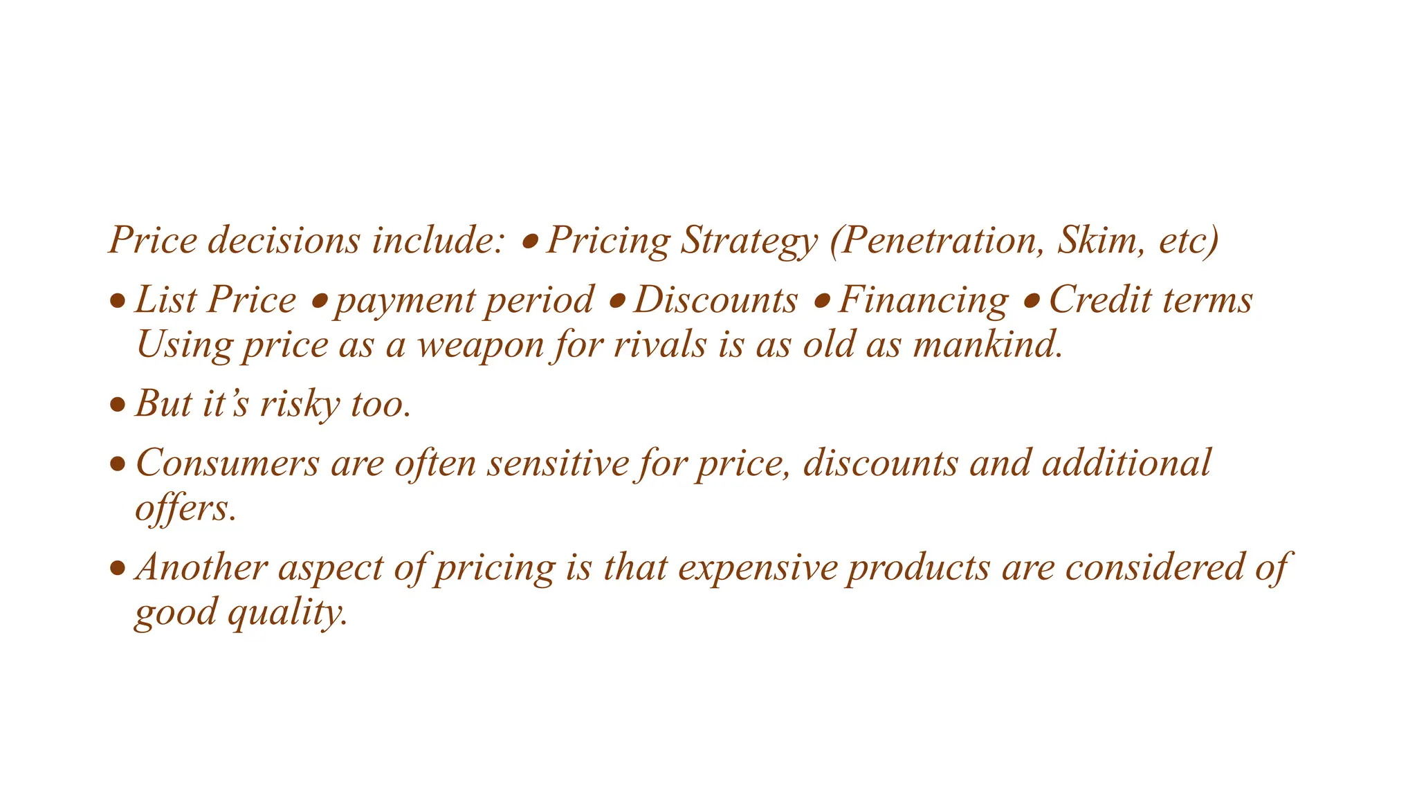 Price decisions include:  Pricing Strategy (Penetration, Skim, etc)
 List Price  payment period  Discounts  Financing  Credit terms
Using price as a weapon for rivals is as old as mankind.
 But it’s risky too.
 Consumers are often sensitive for price, discounts and additional
offers.
 Another aspect of pricing is that expensive products are considered of
good quality.
 