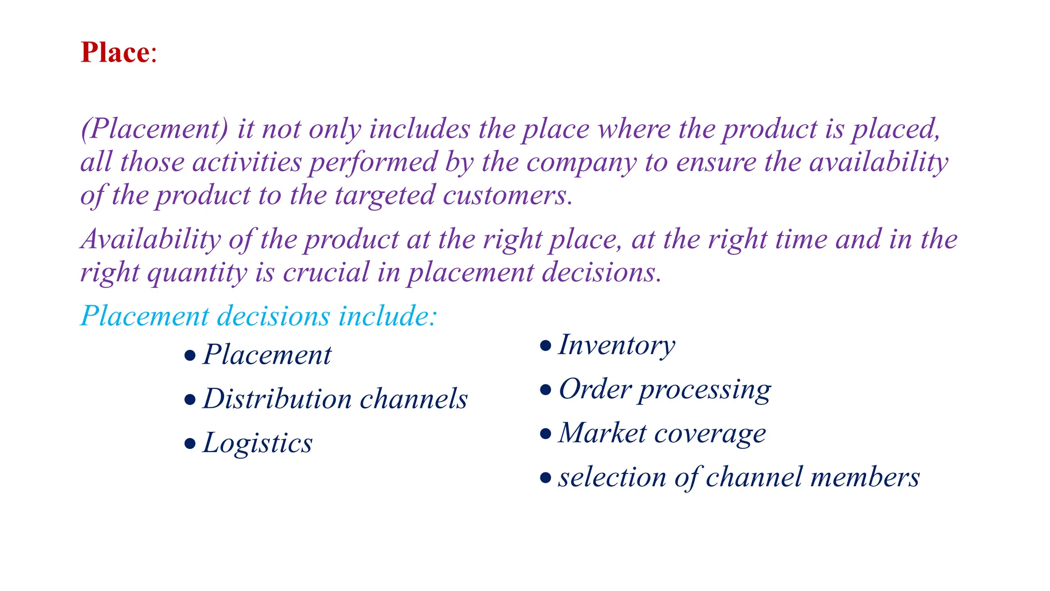 Place:
(Placement) it not only includes the place where the product is placed,
all those activities performed by the company to ensure the availability
of the product to the targeted customers.
Availability of the product at the right place, at the right time and in the
right quantity is crucial in placement decisions.
Placement decisions include:
 Placement
 Distribution channels
 Logistics
 Inventory
 Order processing
 Market coverage
 selection of channel members
 