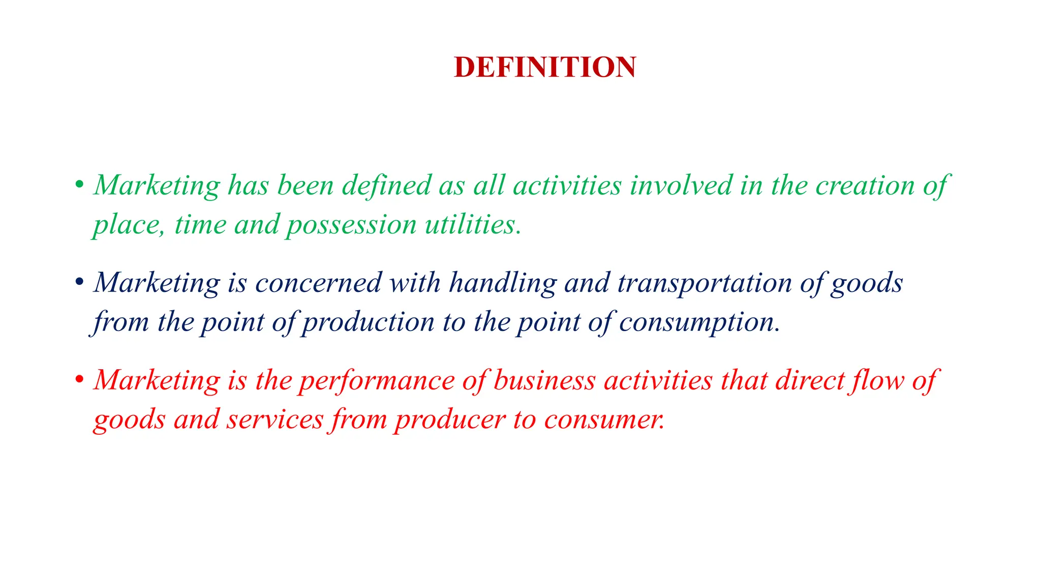 DEFINITION
• Marketing has been defined as all activities involved in the creation of
place, time and possession utilities.
• Marketing is concerned with handling and transportation of goods
from the point of production to the point of consumption.
• Marketing is the performance of business activities that direct flow of
goods and services from producer to consumer.
 