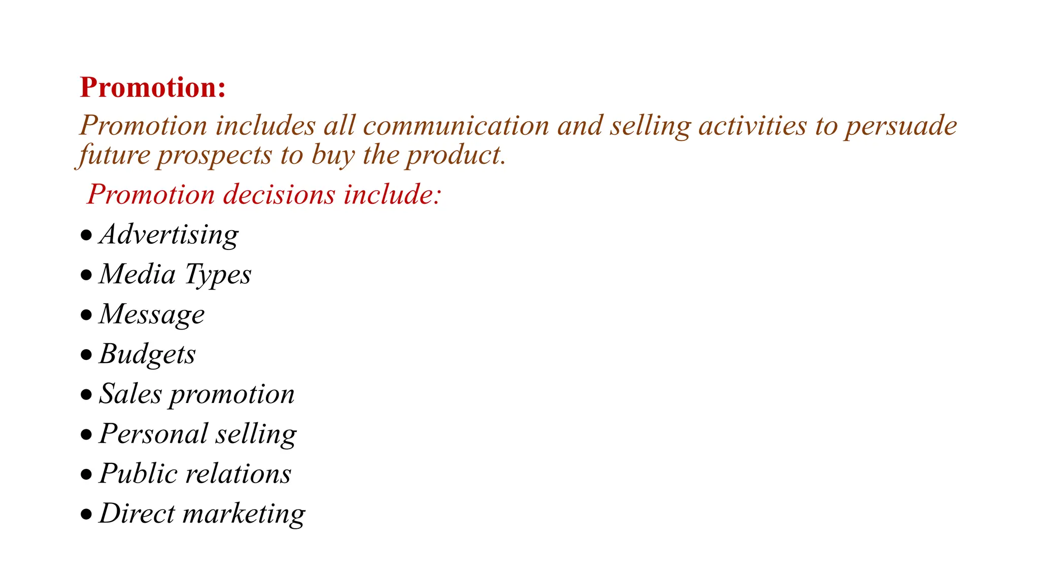 Promotion:
Promotion includes all communication and selling activities to persuade
future prospects to buy the product.
Promotion decisions include:
 Advertising
 Media Types
 Message
 Budgets
 Sales promotion
 Personal selling
 Public relations
 Direct marketing
 