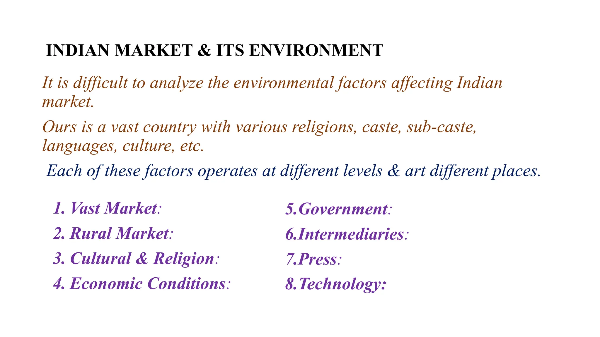 INDIAN MARKET & ITS ENVIRONMENT
It is difficult to analyze the environmental factors affecting Indian
market.
Ours is a vast country with various religions, caste, sub-caste,
languages, culture, etc.
Each of these factors operates at different levels & art different places.
1. Vast Market:
2. Rural Market:
3. Cultural & Religion:
4. Economic Conditions:
5.Government:
6.Intermediaries:
7.Press:
8.Technology:
 