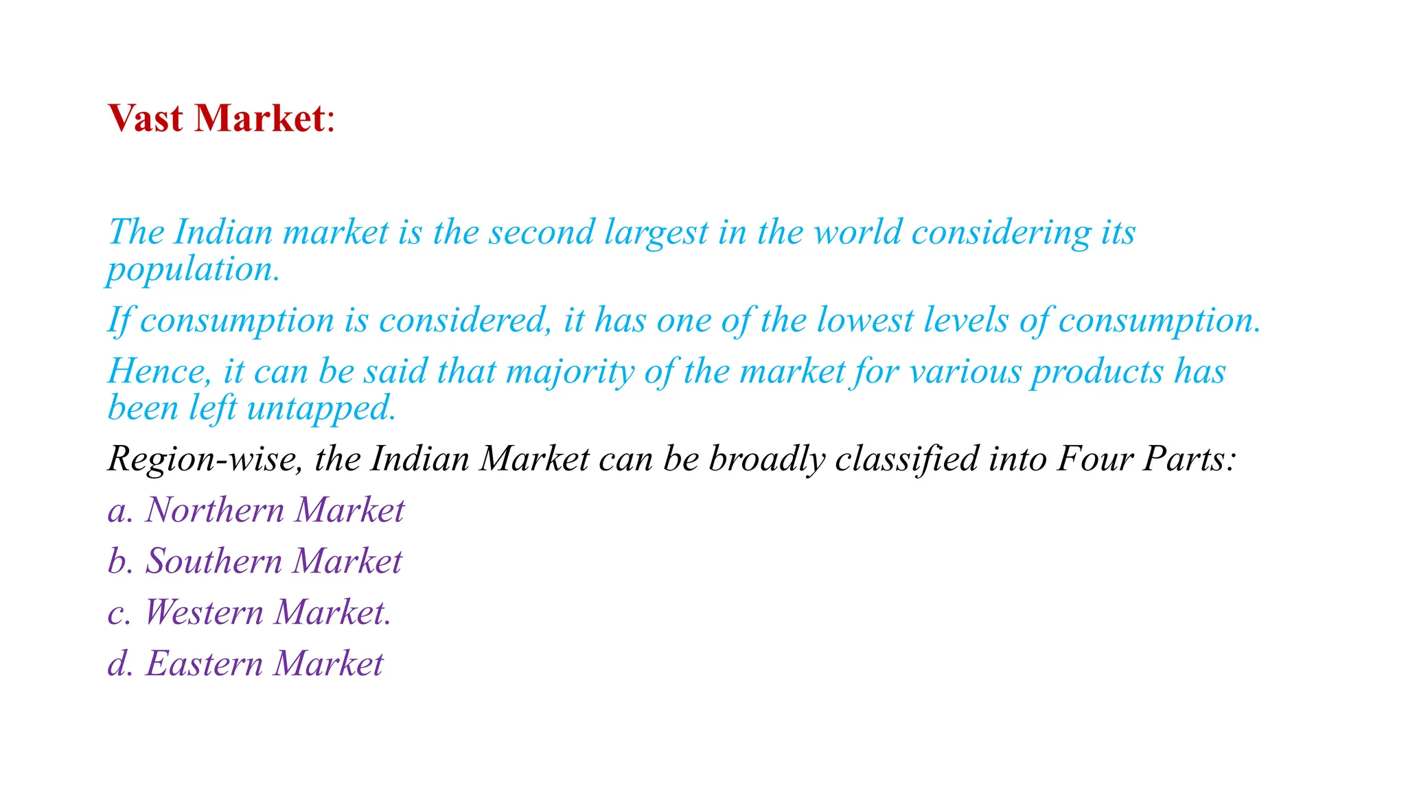 Vast Market:
The Indian market is the second largest in the world considering its
population.
If consumption is considered, it has one of the lowest levels of consumption.
Hence, it can be said that majority of the market for various products has
been left untapped.
Region-wise, the Indian Market can be broadly classified into Four Parts:
a. Northern Market
b. Southern Market
c. Western Market.
d. Eastern Market
 