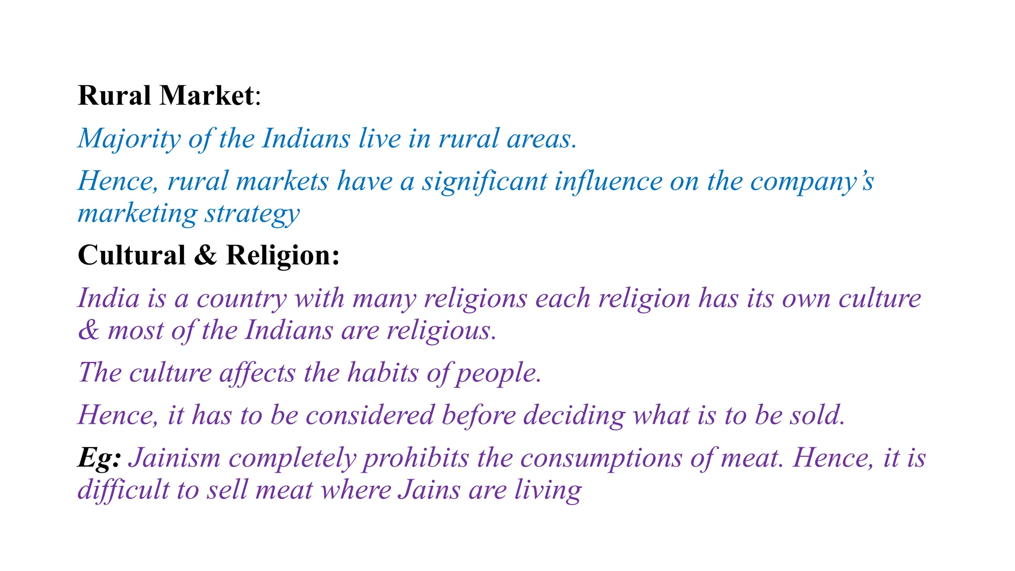 Rural Market:
Majority of the Indians live in rural areas.
Hence, rural markets have a significant influence on the company’s
marketing strategy
Cultural & Religion:
India is a country with many religions each religion has its own culture
& most of the Indians are religious.
The culture affects the habits of people.
Hence, it has to be considered before deciding what is to be sold.
Eg: Jainism completely prohibits the consumptions of meat. Hence, it is
difficult to sell meat where Jains are living
 