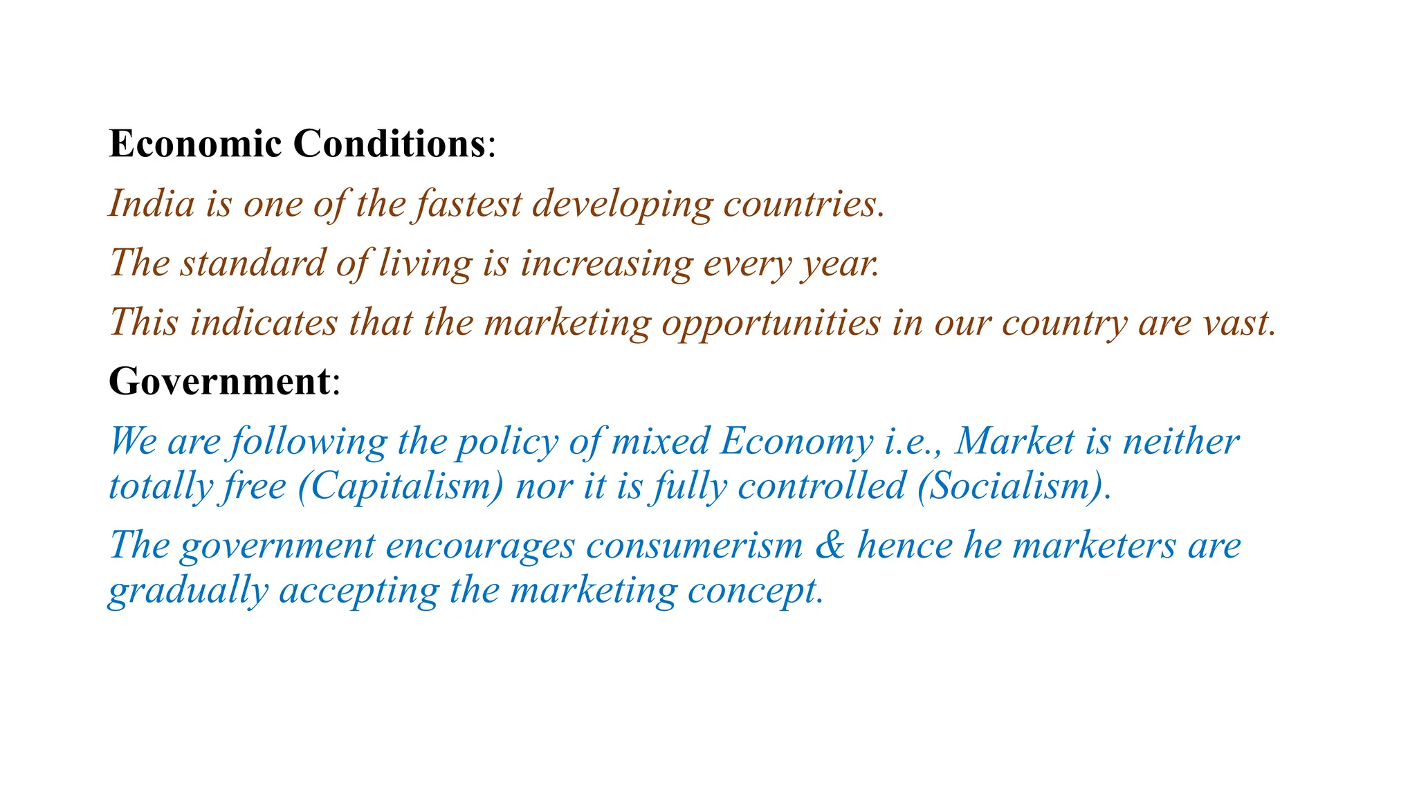 Economic Conditions:
India is one of the fastest developing countries.
The standard of living is increasing every year.
This indicates that the marketing opportunities in our country are vast.
Government:
We are following the policy of mixed Economy i.e., Market is neither
totally free (Capitalism) nor it is fully controlled (Socialism).
The government encourages consumerism & hence he marketers are
gradually accepting the marketing concept.
 