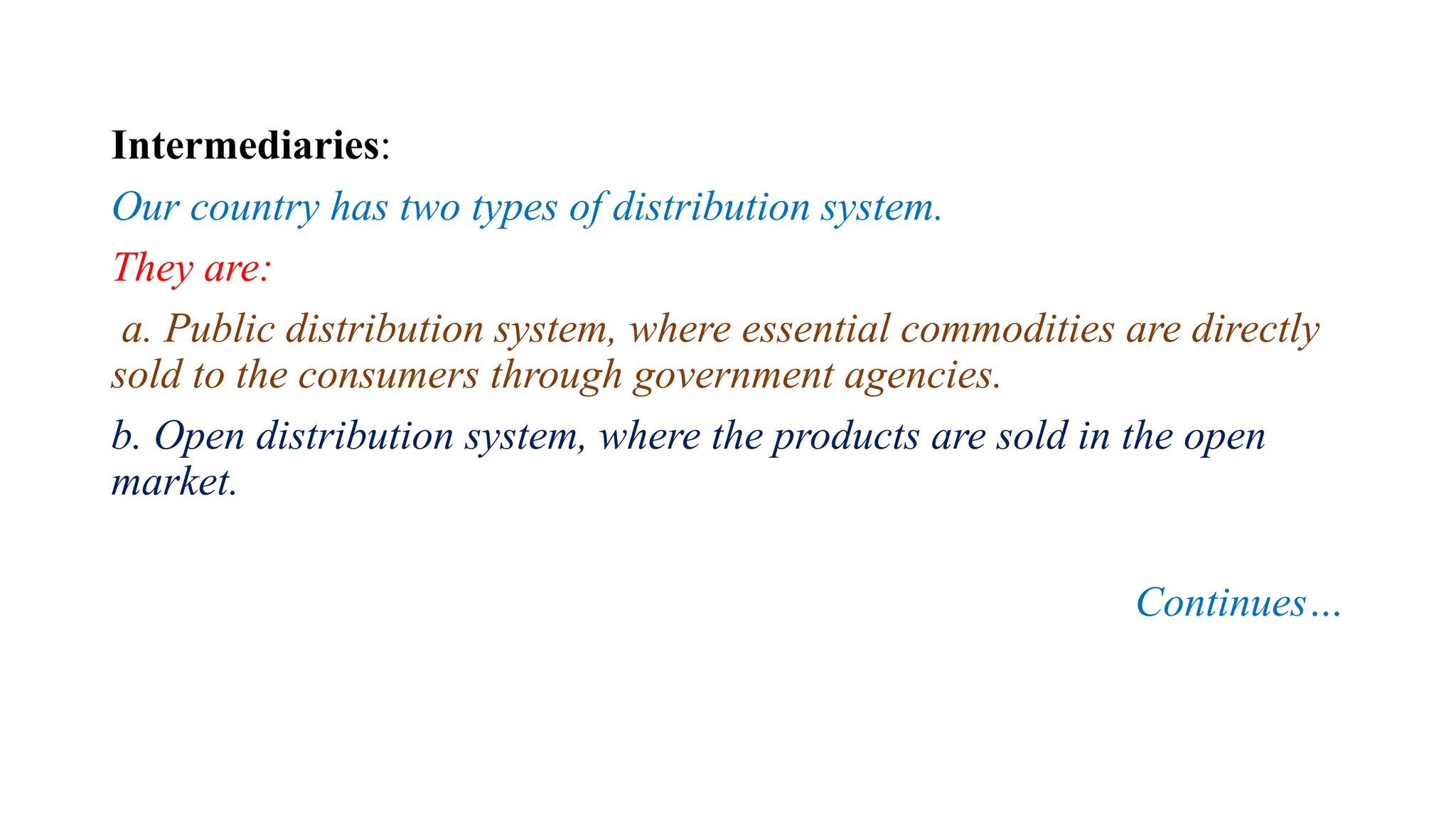 Intermediaries:
Our country has two types of distribution system.
They are:
a. Public distribution system, where essential commodities are directly
sold to the consumers through government agencies.
b. Open distribution system, where the products are sold in the open
market.
Continues…
 