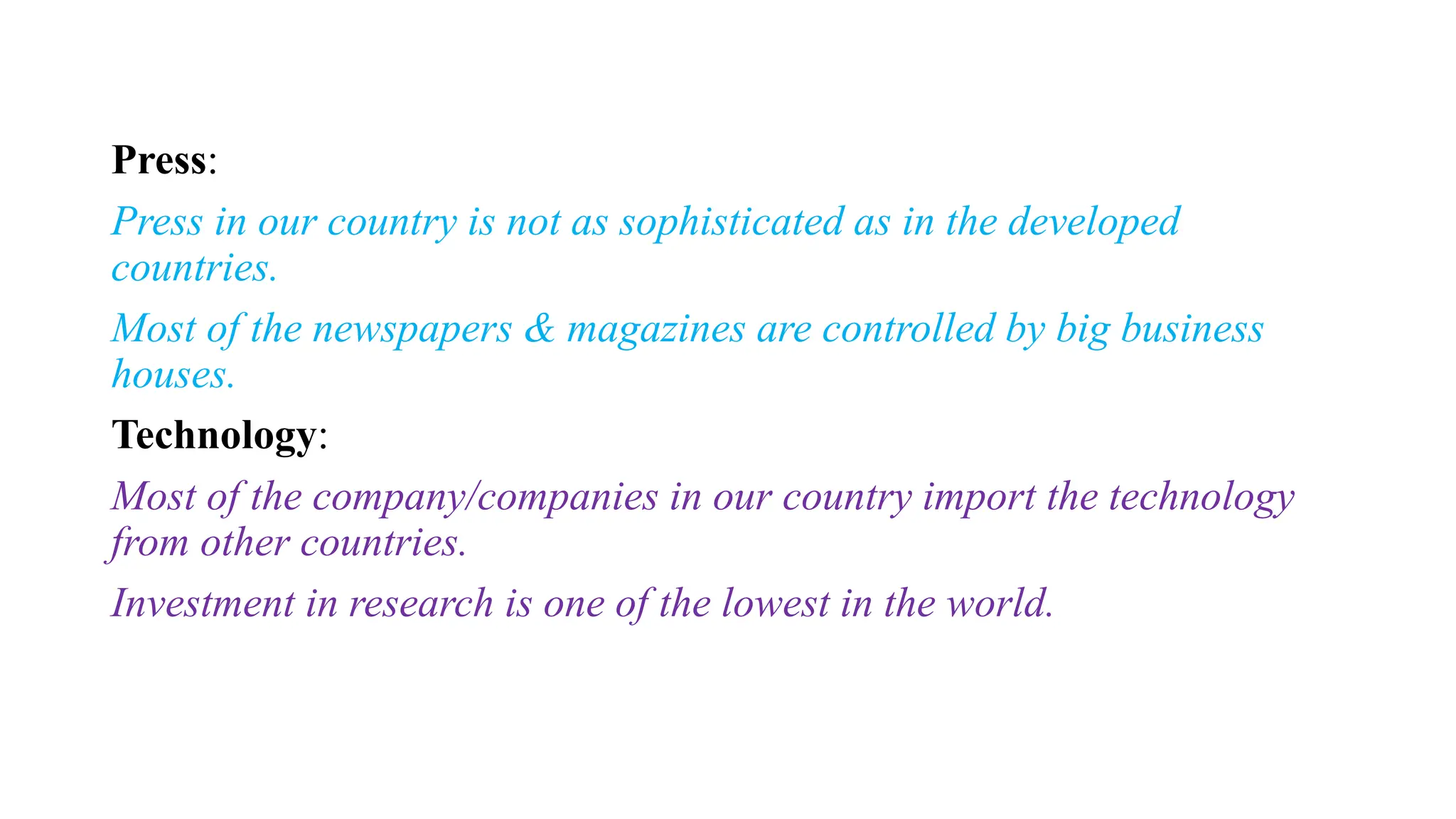 Press:
Press in our country is not as sophisticated as in the developed
countries.
Most of the newspapers & magazines are controlled by big business
houses.
Technology:
Most of the company/companies in our country import the technology
from other countries.
Investment in research is one of the lowest in the world.
 