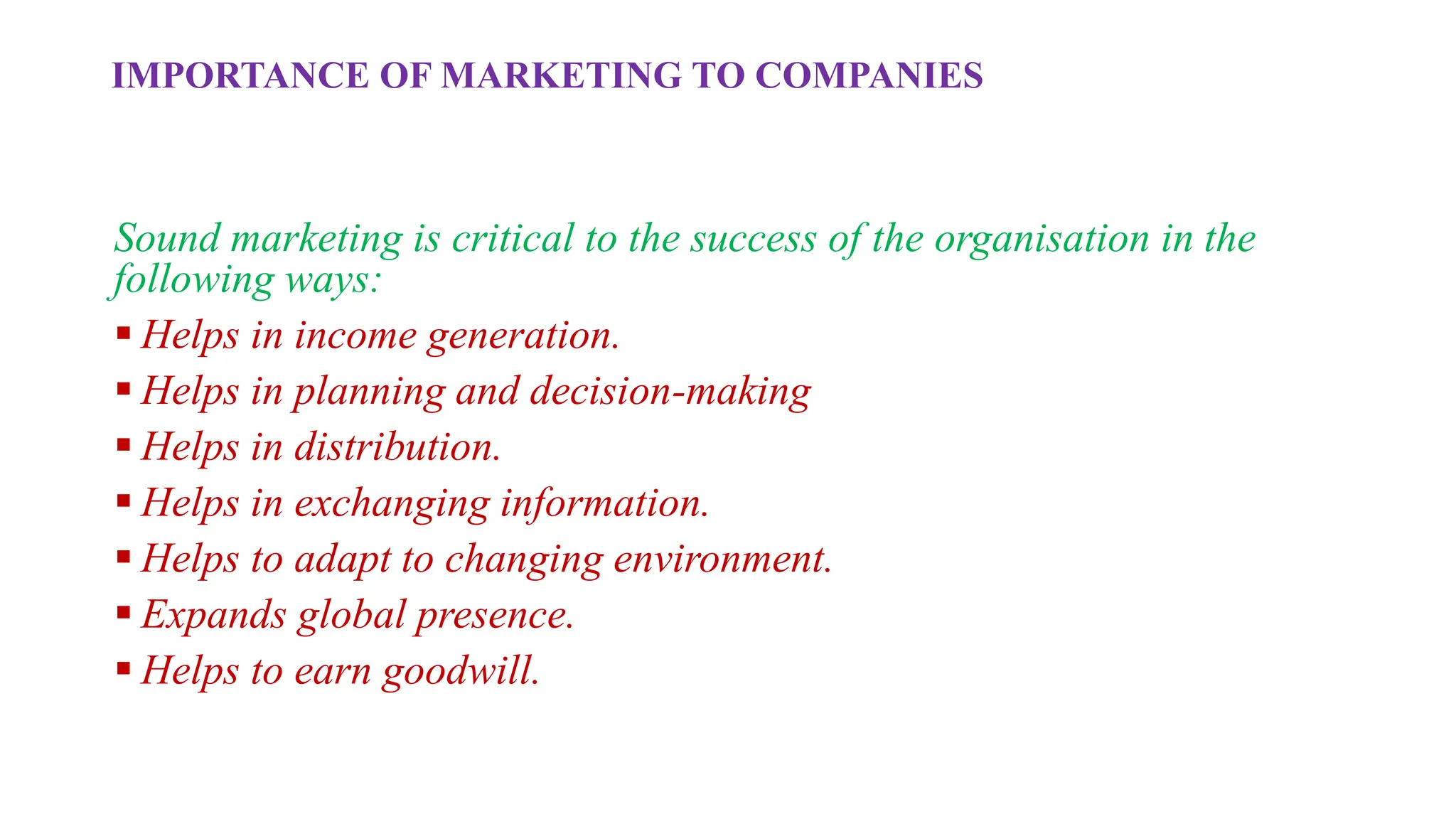 IMPORTANCE OF MARKETING TO COMPANIES
Sound marketing is critical to the success of the organisation in the
following ways:
 Helps in income generation.
 Helps in planning and decision-making
 Helps in distribution.
 Helps in exchanging information.
 Helps to adapt to changing environment.
 Expands global presence.
 Helps to earn goodwill.
 