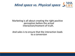 Mind space vs. Physical space



Marketing is all about creating the right positive
          perception before the actual
         interaction/moment of truth.

And sales is to ensure that the interaction leads
                  to a conversion
 