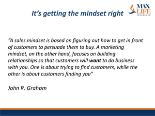 It’s getting the mindset right


“A sales mindset is based on figuring out how to get in front
of customers to persuade them to buy. A marketing
mindset, on the other hand, focuses on building
relationships so that customers will want to do business
with you. One is about trying to find customers, while the
other is about customers finding you”

John R. Graham
 