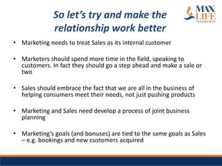 So let’s try and make the
              relationship work better
• Marketing needs to treat Sales as its internal customer

• Marketers should spend more time in the field, speaking to
  customers. In fact they should go a step ahead and make a sale or
  two

• Sales should embrace the fact that we are all in the business of
  helping consumers meet their needs, not just pushing products

• Marketing and Sales need develop a process of joint business
  planning

• Marketing’s goals (and bonuses) are tied to the same goals as Sales
  – e.g. bookings and new customers acquired
 